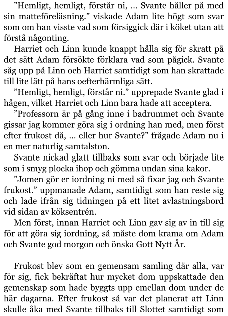 ”Hemligt, hemligt, förstår ni, … Svante håller på med sin matteföreläsning.” viskade Adam lite högt som svar som om han visste vad som försiggick där i köket utan att förstå någonting. Harriet och Linn kunde knappt hålla sig för skratt på det sätt Adam försökte förklara vad som pågick. Svante såg upp på Linn och Harriet samtidigt som han skrattade till lite lätt på hans oefterhärmliga sätt. ”Hemligt, hemligt, förstår ni.” upprepade Svante glad i hågen, vilket Harriet och Linn bara hade att acceptera. ”Professorn är på gång inne i badrummet och Svante gissar jag kommer göra sig i ordning han med, men först efter frukost då, … eller hur Svante?” frågade Adam nu i en mer naturlig samtalston. Svante nickad glatt tillbaks som svar och började lite som i smyg plocka ihop och gömma undan sina kakor. ”Jomen gör er iordning ni med så fixar jag och Svante frukost.” uppmanade Adam, samtidigt som han reste sig och lade ifrån sig tidningen på ett litet avlastningsbord vid sidan av köksentrén. Men först, innan Harriet och Linn gav sig av in till sig för att göra sig iordning, så måste dom krama om Adam och Svante god morgon och önska Gott Nytt År.  Frukost blev som en gemensam samling där alla, var för sig, fick bekräftat hur mycket dom uppskattade den gemenskap som hade byggts upp emellan dom under de här dagarna. Efter frukost så var det planerat att Linn skulle åka med Svante tillbaks till Slottet samtidigt som