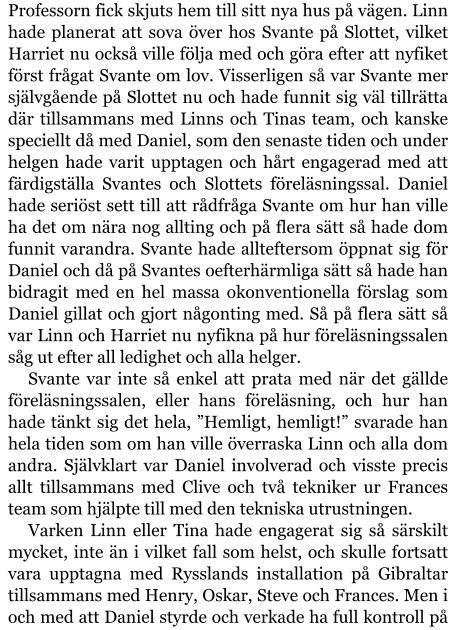 Professorn fick skjuts hem till sitt nya hus på vägen. Linn hade planerat att sova över hos Svante på Slottet, vilket Harriet nu också ville följa med och göra efter att nyfiket först frågat Svante om lov. Visserligen så var Svante mer självgående på Slottet nu och hade funnit sig väl tillrätta där tillsammans med Linns och Tinas team, och kanske speciellt då med Daniel, som den senaste tiden och under helgen hade varit upptagen och hårt engagerad med att färdigställa Svantes och Slottets föreläsningssal. Daniel hade seriöst sett till att rådfråga Svante om hur han ville ha det om nära nog allting och på flera sätt så hade dom funnit varandra. Svante hade allteftersom öppnat sig för Daniel och då på Svantes oefterhärmliga sätt så hade han bidragit med en hel massa okonventionella förslag som Daniel gillat och gjort någonting med. Så på flera sätt så var Linn och Harriet nu nyfikna på hur föreläsningssalen såg ut efter all ledighet och alla helger. Svante var inte så enkel att prata med när det gällde föreläsningssalen, eller hans föreläsning, och hur han hade tänkt sig det hela, ”Hemligt, hemligt!” svarade han hela tiden som om han ville överraska Linn och alla dom andra. Självklart var Daniel involverad och visste precis allt tillsammans med Clive och två tekniker ur Frances team som hjälpte till med den tekniska utrustningen. Varken Linn eller Tina hade engagerat sig så särskilt mycket, inte än i vilket fall som helst, och skulle fortsatt vara upptagna med Rysslands installation på Gibraltar tillsammans med Henry, Oskar, Steve och Frances. Men i och med att Daniel styrde och verkade ha full kontroll på