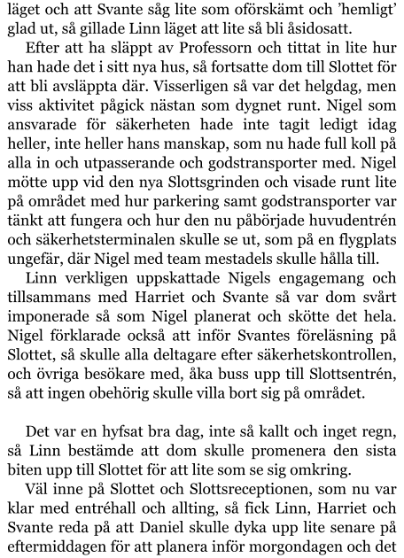 läget och att Svante såg lite som oförskämt och ’hemligt’ glad ut, så gillade Linn läget att lite så bli åsidosatt. Efter att ha släppt av Professorn och tittat in lite hur han hade det i sitt nya hus, så fortsatte dom till Slottet för att bli avsläppta där. Visserligen så var det helgdag, men viss aktivitet pågick nästan som dygnet runt. Nigel som ansvarade för säkerheten hade inte tagit ledigt idag heller, inte heller hans manskap, som nu hade full koll på alla in och utpasserande och godstransporter med. Nigel mötte upp vid den nya Slottsgrinden och visade runt lite på området med hur parkering samt godstransporter var tänkt att fungera och hur den nu påbörjade huvudentrén och säkerhetsterminalen skulle se ut, som på en flygplats ungefär, där Nigel med team mestadels skulle hålla till. Linn verkligen uppskattade Nigels engagemang och tillsammans med Harriet och Svante så var dom svårt imponerade så som Nigel planerat och skötte det hela. Nigel förklarade också att inför Svantes föreläsning på Slottet, så skulle alla deltagare efter säkerhetskontrollen, och övriga besökare med, åka buss upp till Slottsentrén, så att ingen obehörig skulle villa bort sig på området.  Det var en hyfsat bra dag, inte så kallt och inget regn, så Linn bestämde att dom skulle promenera den sista biten upp till Slottet för att lite som se sig omkring. Väl inne på Slottet och Slottsreceptionen, som nu var klar med entréhall och allting, så fick Linn, Harriet och Svante reda på att Daniel skulle dyka upp lite senare på eftermiddagen för att planera inför morgondagen och det