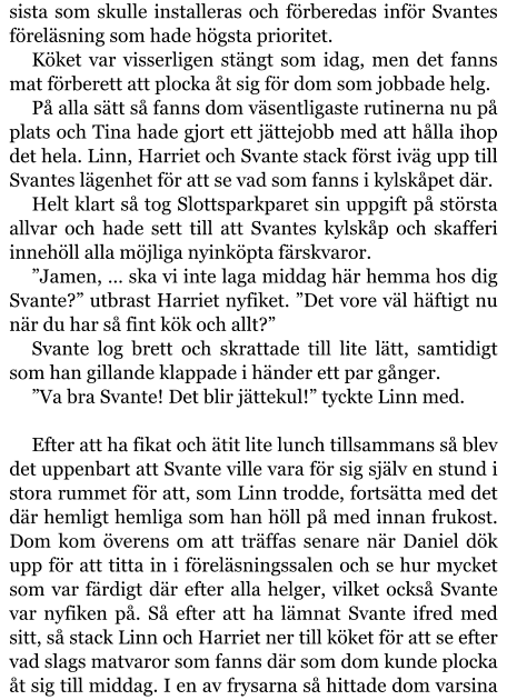 sista som skulle installeras och förberedas inför Svantes föreläsning som hade högsta prioritet. Köket var visserligen stängt som idag, men det fanns mat förberett att plocka åt sig för dom som jobbade helg. På alla sätt så fanns dom väsentligaste rutinerna nu på plats och Tina hade gjort ett jättejobb med att hålla ihop det hela. Linn, Harriet och Svante stack först iväg upp till Svantes lägenhet för att se vad som fanns i kylskåpet där. Helt klart så tog Slottsparkparet sin uppgift på största allvar och hade sett till att Svantes kylskåp och skafferi innehöll alla möjliga nyinköpta färskvaror. ”Jamen, … ska vi inte laga middag här hemma hos dig Svante?” utbrast Harriet nyfiket. ”Det vore väl häftigt nu när du har så fint kök och allt?” Svante log brett och skrattade till lite lätt, samtidigt som han gillande klappade i händer ett par gånger. ”Va bra Svante! Det blir jättekul!” tyckte Linn med.  Efter att ha fikat och ätit lite lunch tillsammans så blev det uppenbart att Svante ville vara för sig själv en stund i stora rummet för att, som Linn trodde, fortsätta med det där hemligt hemliga som han höll på med innan frukost. Dom kom överens om att träffas senare när Daniel dök upp för att titta in i föreläsningssalen och se hur mycket som var färdigt där efter alla helger, vilket också Svante var nyfiken på. Så efter att ha lämnat Svante ifred med sitt, så stack Linn och Harriet ner till köket för att se efter vad slags matvaror som fanns där som dom kunde plocka åt sig till middag. I en av frysarna så hittade dom varsina