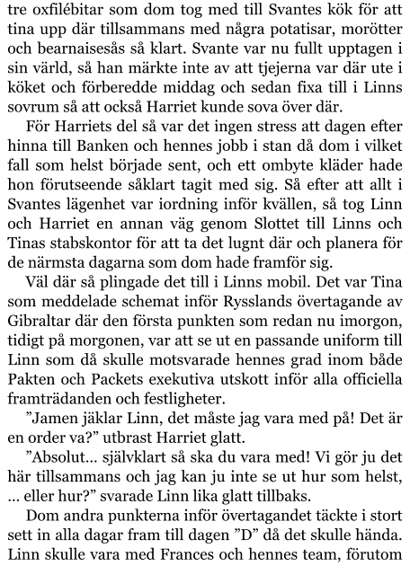 tre oxfilébitar som dom tog med till Svantes kök för att tina upp där tillsammans med några potatisar, morötter och bearnaisesås så klart. Svante var nu fullt upptagen i sin värld, så han märkte inte av att tjejerna var där ute i köket och förberedde middag och sedan fixa till i Linns sovrum så att också Harriet kunde sova över där. För Harriets del så var det ingen stress att dagen efter hinna till Banken och hennes jobb i stan då dom i vilket fall som helst började sent, och ett ombyte kläder hade hon förutseende såklart tagit med sig. Så efter att allt i Svantes lägenhet var iordning inför kvällen, så tog Linn och Harriet en annan väg genom Slottet till Linns och Tinas stabskontor för att ta det lugnt där och planera för de närmsta dagarna som dom hade framför sig. Väl där så plingade det till i Linns mobil. Det var Tina som meddelade schemat inför Rysslands övertagande av Gibraltar där den första punkten som redan nu imorgon, tidigt på morgonen, var att se ut en passande uniform till Linn som då skulle motsvarade hennes grad inom både Pakten och Packets exekutiva utskott inför alla officiella framträdanden och festligheter. ”Jamen jäklar Linn, det måste jag vara med på! Det är en order va?” utbrast Harriet glatt. ”Absolut… självklart så ska du vara med! Vi gör ju det här tillsammans och jag kan ju inte se ut hur som helst, … eller hur?” svarade Linn lika glatt tillbaks. Dom andra punkterna inför övertagandet täckte i stort sett in alla dagar fram till dagen ”D” då det skulle hända. Linn skulle vara med Frances och hennes team, förutom