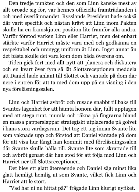 Den tredje punkten och den som Linn kanske mest av allt oroade sig för, var hennes officiella framträdanden i och med överlämnandet. Rysslands President hade också där varit specifik och nästan krävt att Linn inom Pakten skulle ha en framskjuten position lite framför alla andra. Varför förstod varken Linn eller Harriet, men det enbart stärkte varför Harriet måste vara med och godkänna en respektabel och ursnygg uniform åt Linn. Inget annat än det bästa skulle det vara kom dom båda överens om. Tiden gick fort med allt nytt att planera och diskutera och en kvart över fyra så lät Slottsreceptionen meddela att Daniel hade anlänt till Slottet och väntade på dom där nere i entrén för att ta med dom upp på en visning i den nya föreläsningssalen.  Linn och Harriet avbröt och rusade snabbt tillbaks till Svantes lägenhet för att hämta honom där, fullt upptagen med att stega runt, mumla och räkna på fingrarna bland en massa papperslappar strategiskt utplacerade på golvet i hans stora vardagsrum. Det tog ett tag innan Svante lite som vaknade upp och förstod att Daniel väntade på dom för att visa hur långt han kommit med föreläsningssalen där Svante skulle hålla till. Svante lite som skrattade till och avbröt genast där han stod för att följa med Linn och Harriet ner till Slottsreceptionen. Det blev ett glatt återseende och Daniel såg minst lika glatt hemligt hemlig ut som Svante, vilket fick Linn och Harriet att le stort. ”Vad har ni nu hittat på?” frågade Linn klurigt nyfiket.