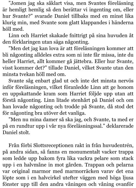 ”Jomen jag ska såklart visa, men Svantes föreläsning är hemligt hemlig så den berättar vi ingenting om, eller hur Svante?” svarade Daniel tillbaks med en minst lika klurig min, med Svante som glatt klappandes i händerna höll med. Linn och Harriet skakade fnittrigt på sina huvuden åt den förklaringen utan säga någonting. ”Men det jag kan lova är att föreläsningen kommer att bli någonting alldeles extra som ni inte får missa, inte du heller Harriet, allt kommer gå jättebra. Eller hur Svante, visst kommer det?” tillade Daniel, vilket Svante utan den minsta tvekan höll med om. Svante såg enbart glad ut och inte det minsta nervös inför föreläsningen, vilket föranledde Linn att ge honom en uppskattande kram som Harriet följde upp utan att förstå någonting. Linn litade stenhårt på Daniel och om han lovade någonting och trodde på Svante, då stod det för någonting bra utöver det vanliga. ”Men nu mina damer så ska jag, och Svante, ta med er på en rundtur upp i vår nya föreläsningssal.” deklarerade Daniel stolt.  Från förbi Slottsreceptionen rakt in från huvudentrén, på andra sidan, så fanns en monumentalt vacker trappa som ledde upp bakom fyra lika vackra pelare som stack upp i en halvmåne in mot gården. Trappan och pelarna var original marmor med marmorräcken varav det ena löpte som i en halvcirkel utefter väggen med höga ljusa fönster upp till den andra våningen och våning ovanför