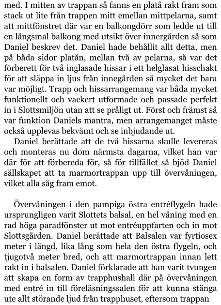 med. I mitten av trappan så fanns en platå rakt fram som stack ut lite från trappen mitt emellan mittpelarna, samt att mittfönstret där var en balkongdörr som ledde ut till en långsmal balkong med utsikt över innergården så som Daniel beskrev det. Daniel hade behållit allt detta, men på båda sidor platån, mellan två av pelarna, så var det förberett för två inglasade hissar i ett helglasat hisschakt för att släppa in ljus från innegården så mycket det bara var möjligt. Trapp och hissarrangemang var båda mycket funktionellt och vackert utformade och passade perfekt in i Slottsmiljön utan att se pråligt ut. Först och främst så var funktion Daniels mantra, men arrangemanget måste också upplevas bekvämt och se inbjudande ut. Daniel berättade att de två hissarna skulle levereras och monteras nu dom närmsta dagarna, vilket han var där för att förbereda för, så för tillfället så bjöd Daniel sällskapet att ta marmortrappan upp till övervåningen, vilket alla såg fram emot.  Övervåningen i den pampiga östra entréflygeln hade ursprungligen varit Slottets balsal, en hel våning med en rad höga paradfönster ut mot entréuppfarten och in mot Slottsgården. Daniel berättade att Balsalen var fyrtiosex meter i längd, lika lång som hela den östra flygeln, och tjugotvå meter bred, och att marmortrappan innan lett rakt in i balsalen. Daniel förklarade att han varit tvungen att skapa en form av trapphushall där på övervåningen med entré in till föreläsningssalen för att kunna stänga ute allt störande ljud från trapphuset, eftersom trappan