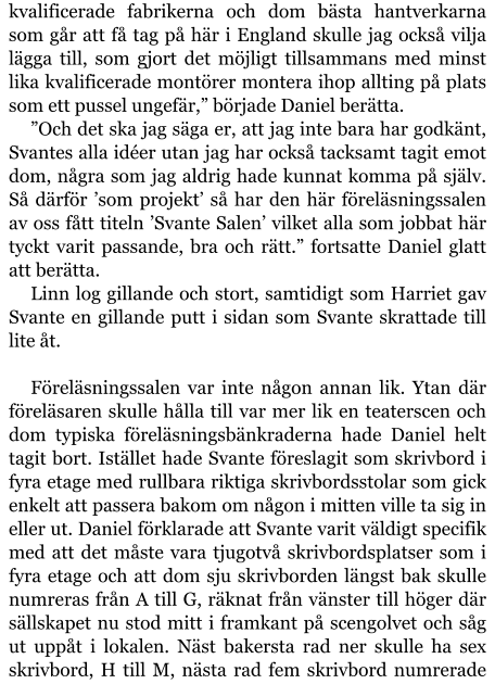 kvalificerade fabrikerna och dom bästa hantverkarna som går att få tag på här i England skulle jag också vilja lägga till, som gjort det möjligt tillsammans med minst lika kvalificerade montörer montera ihop allting på plats som ett pussel ungefär,” började Daniel berätta. ”Och det ska jag säga er, att jag inte bara har godkänt, Svantes alla idéer utan jag har också tacksamt tagit emot dom, några som jag aldrig hade kunnat komma på själv. Så därför ’som projekt’ så har den här föreläsningssalen av oss fått titeln ’Svante Salen’ vilket alla som jobbat här tyckt varit passande, bra och rätt.” fortsatte Daniel glatt att berätta. Linn log gillande och stort, samtidigt som Harriet gav Svante en gillande putt i sidan som Svante skrattade till lite åt.  Föreläsningssalen var inte någon annan lik. Ytan där föreläsaren skulle hålla till var mer lik en teaterscen och dom typiska föreläsningsbänkraderna hade Daniel helt tagit bort. Istället hade Svante föreslagit som skrivbord i fyra etage med rullbara riktiga skrivbordsstolar som gick enkelt att passera bakom om någon i mitten ville ta sig in eller ut. Daniel förklarade att Svante varit väldigt specifik med att det måste vara tjugotvå skrivbordsplatser som i fyra etage och att dom sju skrivborden längst bak skulle numreras från A till G, räknat från vänster till höger där sällskapet nu stod mitt i framkant på scengolvet och såg ut uppåt i lokalen. Näst bakersta rad ner skulle ha sex skrivbord, H till M, nästa rad fem skrivbord numrerade