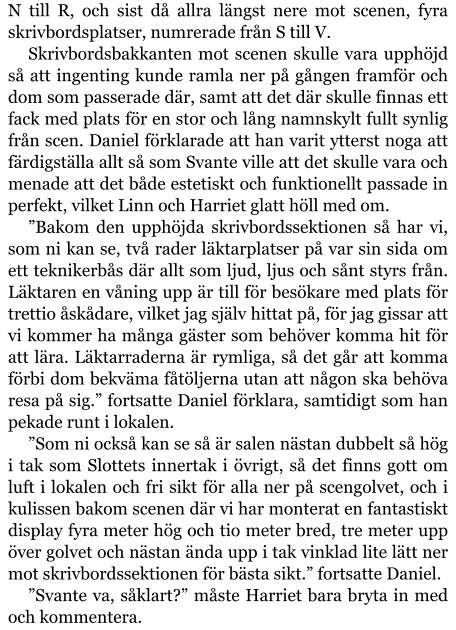 N till R, och sist då allra längst nere mot scenen, fyra skrivbordsplatser, numrerade från S till V. Skrivbordsbakkanten mot scenen skulle vara upphöjd så att ingenting kunde ramla ner på gången framför och dom som passerade där, samt att det där skulle finnas ett fack med plats för en stor och lång namnskylt fullt synlig från scen. Daniel förklarade att han varit ytterst noga att färdigställa allt så som Svante ville att det skulle vara och menade att det både estetiskt och funktionellt passade in perfekt, vilket Linn och Harriet glatt höll med om. ”Bakom den upphöjda skrivbordssektionen så har vi, som ni kan se, två rader läktarplatser på var sin sida om ett teknikerbås där allt som ljud, ljus och sånt styrs från. Läktaren en våning upp är till för besökare med plats för trettio åskådare, vilket jag själv hittat på, för jag gissar att vi kommer ha många gäster som behöver komma hit för att lära. Läktarraderna är rymliga, så det går att komma förbi dom bekväma fåtöljerna utan att någon ska behöva resa på sig.” fortsatte Daniel förklara, samtidigt som han pekade runt i lokalen. ”Som ni också kan se så är salen nästan dubbelt så hög i tak som Slottets innertak i övrigt, så det finns gott om luft i lokalen och fri sikt för alla ner på scengolvet, och i kulissen bakom scenen där vi har monterat en fantastiskt display fyra meter hög och tio meter bred, tre meter upp över golvet och nästan ända upp i tak vinklad lite lätt ner mot skrivbordssektionen för bästa sikt.” fortsatte Daniel. ”Svante va, såklart?” måste Harriet bara bryta in med och kommentera.