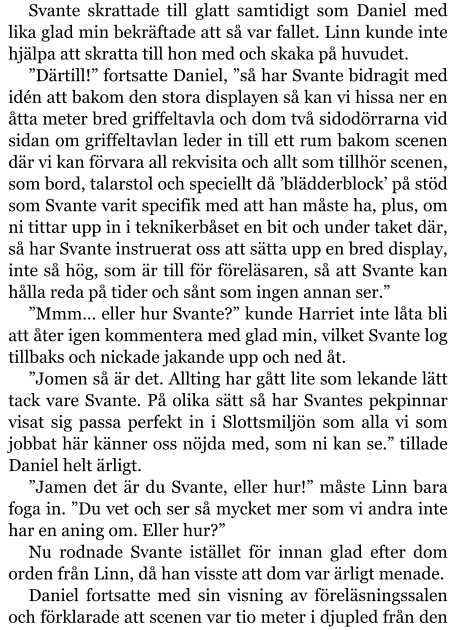 Svante skrattade till glatt samtidigt som Daniel med lika glad min bekräftade att så var fallet. Linn kunde inte hjälpa att skratta till hon med och skaka på huvudet. ”Därtill!” fortsatte Daniel, ”så har Svante bidragit med idén att bakom den stora displayen så kan vi hissa ner en åtta meter bred griffeltavla och dom två sidodörrarna vid sidan om griffeltavlan leder in till ett rum bakom scenen där vi kan förvara all rekvisita och allt som tillhör scenen, som bord, talarstol och speciellt då ’blädderblock’ på stöd som Svante varit specifik med att han måste ha, plus, om ni tittar upp in i teknikerbåset en bit och under taket där, så har Svante instruerat oss att sätta upp en bred display, inte så hög, som är till för föreläsaren, så att Svante kan hålla reda på tider och sånt som ingen annan ser.” ”Mmm… eller hur Svante?” kunde Harriet inte låta bli att åter igen kommentera med glad min, vilket Svante log tillbaks och nickade jakande upp och ned åt. ”Jomen så är det. Allting har gått lite som lekande lätt tack vare Svante. På olika sätt så har Svantes pekpinnar visat sig passa perfekt in i Slottsmiljön som alla vi som jobbat här känner oss nöjda med, som ni kan se.” tillade Daniel helt ärligt. ”Jamen det är du Svante, eller hur!” måste Linn bara foga in. ”Du vet och ser så mycket mer som vi andra inte har en aning om. Eller hur?” Nu rodnade Svante istället för innan glad efter dom orden från Linn, då han visste att dom var ärligt menade. Daniel fortsatte med sin visning av föreläsningssalen och förklarade att scenen var tio meter i djupled från den