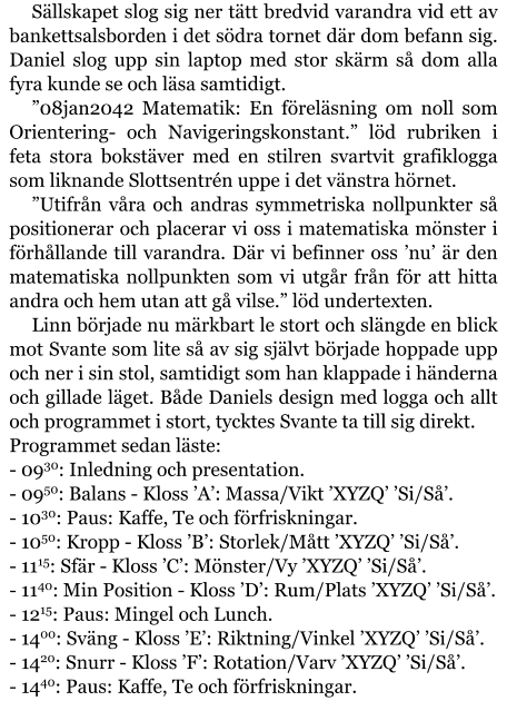 Sällskapet slog sig ner tätt bredvid varandra vid ett av bankettsalsborden i det södra tornet där dom befann sig. Daniel slog upp sin laptop med stor skärm så dom alla fyra kunde se och läsa samtidigt. ”08jan2042 Matematik: En föreläsning om noll som Orientering- och Navigeringskonstant.” löd rubriken i feta stora bokstäver med en stilren svartvit grafiklogga som liknande Slottsentrén uppe i det vänstra hörnet. ”Utifrån våra och andras symmetriska nollpunkter så positionerar och placerar vi oss i matematiska mönster i förhållande till varandra. Där vi befinner oss ’nu’ är den matematiska nollpunkten som vi utgår från för att hitta andra och hem utan att gå vilse.” löd undertexten. Linn började nu märkbart le stort och slängde en blick mot Svante som lite så av sig självt började hoppade upp och ner i sin stol, samtidigt som han klappade i händerna och gillade läget. Både Daniels design med logga och allt och programmet i stort, tycktes Svante ta till sig direkt. Programmet sedan läste: - 0930: Inledning och presentation. - 0950: Balans - Kloss ’A’: Massa/Vikt ’XYZQ’ ’Si/Så’. - 1030: Paus: Kaffe, Te och förfriskningar. - 1050: Kropp - Kloss ’B’: Storlek/Mått ’XYZQ’ ’Si/Så’. - 1115: Sfär - Kloss ’C’: Mönster/Vy ’XYZQ’ ’Si/Så’. - 1140: Min Position - Kloss ’D’: Rum/Plats ’XYZQ’ ’Si/Så’. - 1215: Paus: Mingel och Lunch. - 1400: Sväng - Kloss ’E’: Riktning/Vinkel ’XYZQ’ ’Si/Så’. - 1420: Snurr - Kloss ’F’: Rotation/Varv ’XYZQ’ ’Si/Så’. - 1440: Paus: Kaffe, Te och förfriskningar.