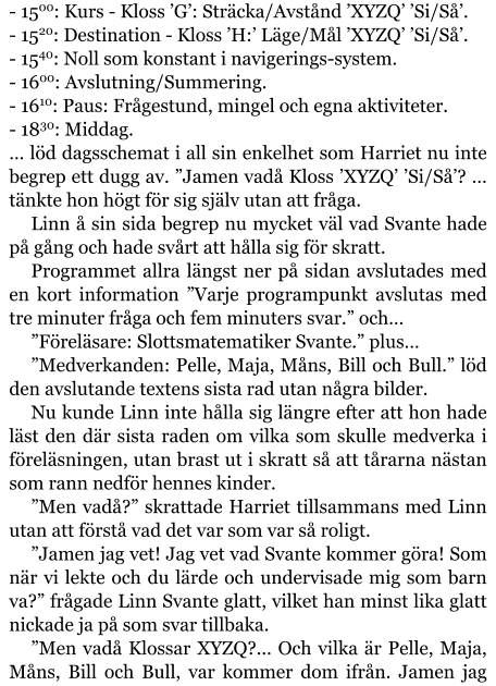 - 1500: Kurs - Kloss ’G’: Sträcka/Avstånd ’XYZQ’ ’Si/Så’. - 1520: Destination - Kloss ’H:’ Läge/Mål ’XYZQ’ ’Si/Så’. - 1540: Noll som konstant i navigerings-system. - 1600: Avslutning/Summering. - 1610: Paus: Frågestund, mingel och egna aktiviteter. - 1830: Middag. … löd dagsschemat i all sin enkelhet som Harriet nu inte begrep ett dugg av. ”Jamen vadå Kloss ’XYZQ’ ’Si/Så’? … tänkte hon högt för sig själv utan att fråga. Linn å sin sida begrep nu mycket väl vad Svante hade på gång och hade svårt att hålla sig för skratt. Programmet allra längst ner på sidan avslutades med en kort information ”Varje programpunkt avslutas med tre minuter fråga och fem minuters svar.” och… ”Föreläsare: Slottsmatematiker Svante.” plus… ”Medverkanden: Pelle, Maja, Måns, Bill och Bull.” löd den avslutande textens sista rad utan några bilder. Nu kunde Linn inte hålla sig längre efter att hon hade läst den där sista raden om vilka som skulle medverka i föreläsningen, utan brast ut i skratt så att tårarna nästan som rann nedför hennes kinder. ”Men vadå?” skrattade Harriet tillsammans med Linn utan att förstå vad det var som var så roligt. ”Jamen jag vet! Jag vet vad Svante kommer göra! Som när vi lekte och du lärde och undervisade mig som barn va?” frågade Linn Svante glatt, vilket han minst lika glatt nickade ja på som svar tillbaka. ”Men vadå Klossar XYZQ?... Och vilka är Pelle, Maja, Måns, Bill och Bull, var kommer dom ifrån. Jamen jag