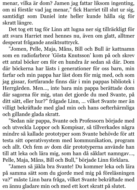 menar, vilka är dom? Jamen jag fattar liksom ingenting, om ni förstår vad jag menar,” fick Harriet till slut ur sig, samtidigt som Daniel inte heller kunde hålla sig för skratt längre. Det tog ett tag för Linn att lugna ner sig tillräckligt för att svara Harriet med hennes nu, även om glatt, alltmer desperat frågande ansiktsuttryck. ”Jomen, Pelle, Maja, Måns, Bill och Bull är kattnamn som en radiofarbror ’Gösta Knutsson’ kom på och skrev ett antal böcker om för en hundra år sedan så där. Dom där böckerna har lästs i generationer för oss barn, min farfar och min pappa har läst dom för mig med, och som jag gissar, fortfarande finns där i min pappas bibliotek i Herrgården. Men…, inte bara min pappa berättade dom där sagorna för mig, utan det gjorde du med Svante, på ditt sätt, eller hur?” frågade Linn, … vilket Svante mer än villigt bekräftade med glad min och hans oefterhärmliga och gillande glada skratt. ”Sedan när pappa, Svante och Professorn började med och utveckla Loppor och Kompisar, så tillverkades några mindre så kallade prototyper som Svante behövde för att testa sitt operativsystem med kommunikation, program och allt. Och fem av dom där prototyperna använde han till att leka och lära mig, som han då såklart namngav…, Pelle, Maja, Måns, Bill och Bull,” började Linn förklara. ”Jamen så jäkla bra Svante! Du kommer leka och lära på samma sätt som du gjorde med mig på föreläsningen va?” måste Linn bara fråga, vilket Svante bekräftade med en ännu gladare min och med ett kort skratt på slutet.