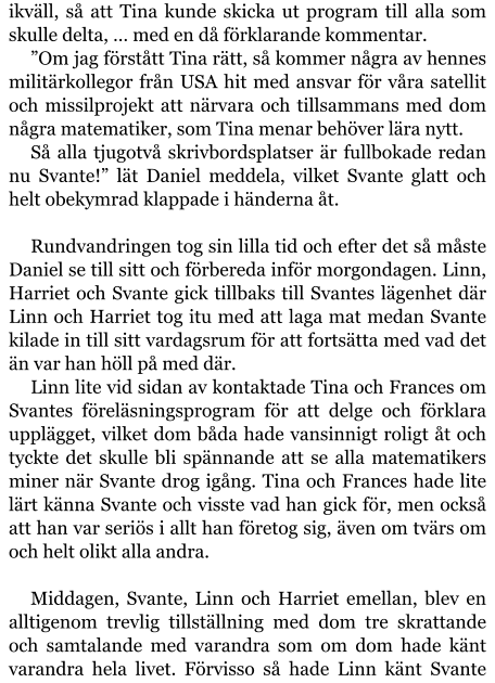 ikväll, så att Tina kunde skicka ut program till alla som skulle delta, … med en då förklarande kommentar. ”Om jag förstått Tina rätt, så kommer några av hennes militärkollegor från USA hit med ansvar för våra satellit och missilprojekt att närvara och tillsammans med dom några matematiker, som Tina menar behöver lära nytt. Så alla tjugotvå skrivbordsplatser är fullbokade redan nu Svante!” lät Daniel meddela, vilket Svante glatt och helt obekymrad klappade i händerna åt.  Rundvandringen tog sin lilla tid och efter det så måste Daniel se till sitt och förbereda inför morgondagen. Linn, Harriet och Svante gick tillbaks till Svantes lägenhet där Linn och Harriet tog itu med att laga mat medan Svante kilade in till sitt vardagsrum för att fortsätta med vad det än var han höll på med där. Linn lite vid sidan av kontaktade Tina och Frances om Svantes föreläsningsprogram för att delge och förklara upplägget, vilket dom båda hade vansinnigt roligt åt och tyckte det skulle bli spännande att se alla matematikers miner när Svante drog igång. Tina och Frances hade lite lärt känna Svante och visste vad han gick för, men också att han var seriös i allt han företog sig, även om tvärs om och helt olikt alla andra.  Middagen, Svante, Linn och Harriet emellan, blev en alltigenom trevlig tillställning med dom tre skrattande och samtalande med varandra som om dom hade känt varandra hela livet. Förvisso så hade Linn känt Svante