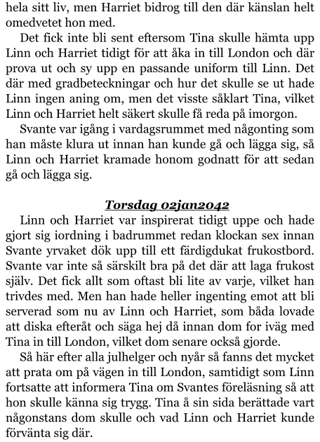 hela sitt liv, men Harriet bidrog till den där känslan helt omedvetet hon med. Det fick inte bli sent eftersom Tina skulle hämta upp Linn och Harriet tidigt för att åka in till London och där prova ut och sy upp en passande uniform till Linn. Det där med gradbeteckningar och hur det skulle se ut hade Linn ingen aning om, men det visste såklart Tina, vilket Linn och Harriet helt säkert skulle få reda på imorgon. Svante var igång i vardagsrummet med någonting som han måste klura ut innan han kunde gå och lägga sig, så Linn och Harriet kramade honom godnatt för att sedan gå och lägga sig.  Torsdag 02jan2042 Linn och Harriet var inspirerat tidigt uppe och hade gjort sig iordning i badrummet redan klockan sex innan Svante yrvaket dök upp till ett färdigdukat frukostbord. Svante var inte så särskilt bra på det där att laga frukost själv. Det fick allt som oftast bli lite av varje, vilket han trivdes med. Men han hade heller ingenting emot att bli serverad som nu av Linn och Harriet, som båda lovade att diska efteråt och säga hej då innan dom for iväg med Tina in till London, vilket dom senare också gjorde. Så här efter alla julhelger och nyår så fanns det mycket att prata om på vägen in till London, samtidigt som Linn fortsatte att informera Tina om Svantes föreläsning så att hon skulle känna sig trygg. Tina å sin sida berättade vart någonstans dom skulle och vad Linn och Harriet kunde förvänta sig där.