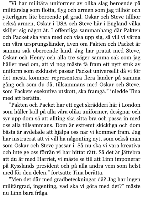 ”Vi har militära uniformer av olika slag beroende på militärslag som flotta, flyg och armen som jag tillhör och ytterligare lite beroende på grad. Oskar och Steve tillhör också armen, Oskar i USA och Steve här i England vilka skiljer sig något åt. I offentliga sammanhang där Pakten och Packet ska vara med och visa upp sig, så vill vi värna om våra ursprungsländer, även om Pakten och Packet är samma sak oberoende land. Jag har pratat med Steve, Oskar och Henry och alla tre säger samma sak som jag håller med om, att vi nog måste få fram ett nytt stuk av uniform som exklusivt passar Packet universellt då vi för det mesta kommer representera flera länder på samma gång och som du då, tillsammans med Oskar och Steve, som Packets exekutiva utskott, ska framgå.” inledde Tina med att berätta. ”Pakten och Packet har ett eget skrädderi här i London som håller koll på alla våra olika uniformer, designar och syr upp dom så att allting ska sitta bra och passa in med oss alla tillsammans. Dom är extremt skickliga och dom bästa är avdelade att hjälpa oss när vi kommer fram. Jag har instruerat att vi vill ha någonting nytt som också män som Oskar och Steve passar i. Så nu ska vi vara kreativa och inte ge oss förrän vi har hittat rätt. Så det är jättebra att du är med Harriet, vi måste se till att Linn imponerar på Rysslands president och på alla andra vem som helst med för den delen.” fortsatte Tina berätta. ”Men det där med gradbeteckningar då? Jag har ingen militärgrad, ingenting, vad ska vi göra med det?” måste nu Linn bara fråga.