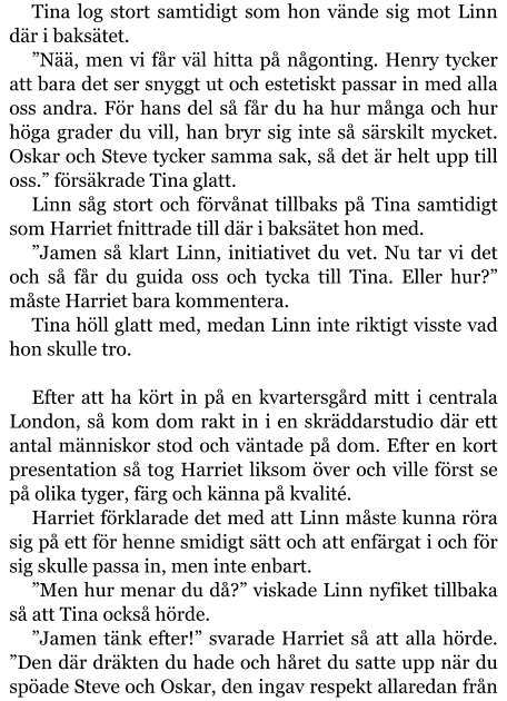 Tina log stort samtidigt som hon vände sig mot Linn där i baksätet. ”Nää, men vi får väl hitta på någonting. Henry tycker att bara det ser snyggt ut och estetiskt passar in med alla oss andra. För hans del så får du ha hur många och hur höga grader du vill, han bryr sig inte så särskilt mycket. Oskar och Steve tycker samma sak, så det är helt upp till oss.” försäkrade Tina glatt. Linn såg stort och förvånat tillbaks på Tina samtidigt som Harriet fnittrade till där i baksätet hon med. ”Jamen så klart Linn, initiativet du vet. Nu tar vi det och så får du guida oss och tycka till Tina. Eller hur?” måste Harriet bara kommentera. Tina höll glatt med, medan Linn inte riktigt visste vad hon skulle tro.  Efter att ha kört in på en kvartersgård mitt i centrala London, så kom dom rakt in i en skräddarstudio där ett antal människor stod och väntade på dom. Efter en kort presentation så tog Harriet liksom över och ville först se på olika tyger, färg och känna på kvalité. Harriet förklarade det med att Linn måste kunna röra sig på ett för henne smidigt sätt och att enfärgat i och för sig skulle passa in, men inte enbart. ”Men hur menar du då?” viskade Linn nyfiket tillbaka så att Tina också hörde. ”Jamen tänk efter!” svarade Harriet så att alla hörde. ”Den där dräkten du hade och håret du satte upp när du spöade Steve och Oskar, den ingav respekt allaredan från