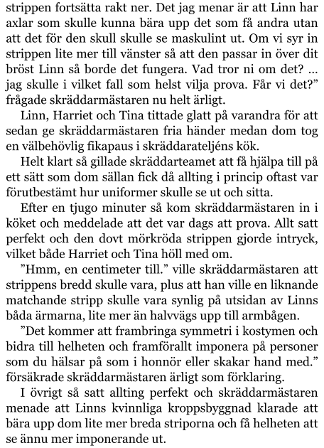 strippen fortsätta rakt ner. Det jag menar är att Linn har axlar som skulle kunna bära upp det som få andra utan att det för den skull skulle se maskulint ut. Om vi syr in strippen lite mer till vänster så att den passar in över dit bröst Linn så borde det fungera. Vad tror ni om det? … jag skulle i vilket fall som helst vilja prova. Får vi det?” frågade skräddarmästaren nu helt ärligt. Linn, Harriet och Tina tittade glatt på varandra för att sedan ge skräddarmästaren fria händer medan dom tog en välbehövlig fikapaus i skräddarateljéns kök. Helt klart så gillade skräddarteamet att få hjälpa till på ett sätt som dom sällan fick då allting i princip oftast var förutbestämt hur uniformer skulle se ut och sitta. Efter en tjugo minuter så kom skräddarmästaren in i köket och meddelade att det var dags att prova. Allt satt perfekt och den dovt mörkröda strippen gjorde intryck, vilket både Harriet och Tina höll med om. ”Hmm, en centimeter till.” ville skräddarmästaren att strippens bredd skulle vara, plus att han ville en liknande matchande stripp skulle vara synlig på utsidan av Linns båda ärmarna, lite mer än halvvägs upp till armbågen. ”Det kommer att frambringa symmetri i kostymen och bidra till helheten och framförallt imponera på personer som du hälsar på som i honnör eller skakar hand med.” försäkrade skräddarmästaren ärligt som förklaring. I övrigt så satt allting perfekt och skräddarmästaren menade att Linns kvinnliga kroppsbyggnad klarade att bära upp dom lite mer breda striporna och få helheten att se ännu mer imponerande ut.