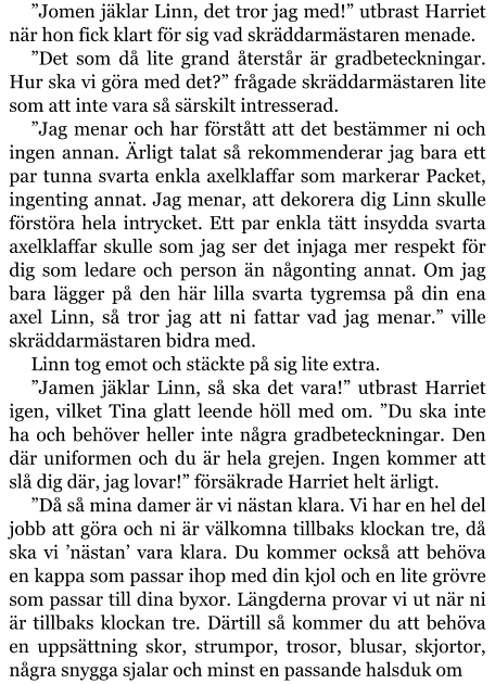 ”Jomen jäklar Linn, det tror jag med!” utbrast Harriet när hon fick klart för sig vad skräddarmästaren menade. ”Det som då lite grand återstår är gradbeteckningar. Hur ska vi göra med det?” frågade skräddarmästaren lite som att inte vara så särskilt intresserad. ”Jag menar och har förstått att det bestämmer ni och ingen annan. Ärligt talat så rekommenderar jag bara ett par tunna svarta enkla axelklaffar som markerar Packet, ingenting annat. Jag menar, att dekorera dig Linn skulle förstöra hela intrycket. Ett par enkla tätt insydda svarta axelklaffar skulle som jag ser det injaga mer respekt för dig som ledare och person än någonting annat. Om jag bara lägger på den här lilla svarta tygremsa på din ena axel Linn, så tror jag att ni fattar vad jag menar.” ville skräddarmästaren bidra med. Linn tog emot och stäckte på sig lite extra. ”Jamen jäklar Linn, så ska det vara!” utbrast Harriet igen, vilket Tina glatt leende höll med om. ”Du ska inte ha och behöver heller inte några gradbeteckningar. Den där uniformen och du är hela grejen. Ingen kommer att slå dig där, jag lovar!” försäkrade Harriet helt ärligt. ”Då så mina damer är vi nästan klara. Vi har en hel del jobb att göra och ni är välkomna tillbaks klockan tre, då ska vi ’nästan’ vara klara. Du kommer också att behöva en kappa som passar ihop med din kjol och en lite grövre som passar till dina byxor. Längderna provar vi ut när ni är tillbaks klockan tre. Därtill så kommer du att behöva en uppsättning skor, strumpor, trosor, blusar, skjortor, några snygga sjalar och minst en passande halsduk om