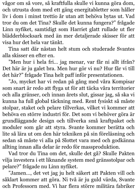 vågor om så vore, så kraftfulla skulle vi kunna göra dom, och utrusta dom med ett gäng energitabletter som håller liv i dom i minst trettio år utan att behöva bytas ut. Vad tror du om det Tina? Skulle det kunna fungera?” frågade Linn nyfiket, samtidigt som Harriet glatt rullade ut fler blädderblocksark med än mer detaljerade skisser för att visa hur det hela var tänkt. Tina satt där nästan helt stum och studerade Svantes alla skisser en efter en. ”Men hur i hela fri… jag menar, var får ni allt ifrån? Det här är ju galet bra. Men hur gör vi nu? Hur får vi till det här?” frågade Tina helt paff inför presentationen. ”Jo, mycket har vi redan på gång med våra Kompisar som snart är redo att flyga ut för att täcka våra territorier och alla gränser, och innan årets slut, gissar jag, så ska vi kunna ha full global täckning med. Rent fysiskt så måste stolpar, staket och pelare tillverkas, vilket vi kommer att behöva en större industri för. Det som vi behöver göra är grundläggande design och tillverka små kraftpaket och moduler som går att styra. Svante kommer berätta och lite så lära ut om den här tekniken på sin föreläsning och sedan så måste vi alla på Slottet vara med och godkänna allting innan alla delar är redo för massproduktion. Vad tror du Tina om det, skulle det gå? Skulle Pakten vilja investera i ett liknande system med gränsstolpar och pelare?” frågade nu Linn nyfiket. ”Jamen…, det vet jag ju helt säkert att Pakten vill och såklart kommer att göra. Ni två är ju guld värda, Svante och Professorn med. Vi har flera större militära fabriker