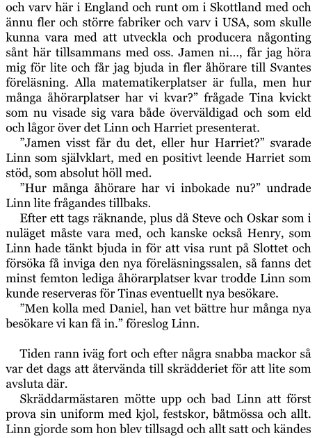 och varv här i England och runt om i Skottland med och ännu fler och större fabriker och varv i USA, som skulle kunna vara med att utveckla och producera någonting sånt här tillsammans med oss. Jamen ni…, får jag höra mig för lite och får jag bjuda in fler åhörare till Svantes föreläsning. Alla matematikerplatser är fulla, men hur många åhörarplatser har vi kvar?” frågade Tina kvickt som nu visade sig vara både överväldigad och som eld och lågor över det Linn och Harriet presenterat. ”Jamen visst får du det, eller hur Harriet?” svarade Linn som självklart, med en positivt leende Harriet som stöd, som absolut höll med. ”Hur många åhörare har vi inbokade nu?” undrade Linn lite frågandes tillbaks. Efter ett tags räknande, plus då Steve och Oskar som i nuläget måste vara med, och kanske också Henry, som Linn hade tänkt bjuda in för att visa runt på Slottet och försöka få inviga den nya föreläsningssalen, så fanns det minst femton lediga åhörarplatser kvar trodde Linn som kunde reserveras för Tinas eventuellt nya besökare. ”Men kolla med Daniel, han vet bättre hur många nya besökare vi kan få in.” föreslog Linn.  Tiden rann iväg fort och efter några snabba mackor så var det dags att återvända till skrädderiet för att lite som avsluta där. Skräddarmästaren mötte upp och bad Linn att först prova sin uniform med kjol, festskor, båtmössa och allt. Linn gjorde som hon blev tillsagd och allt satt och kändes