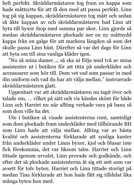 helt perfekt. Skräddarmästaren tog fram en kappa som hade måttsytts för att få den med att passa perfekt. Linn tog på sig kappan, skräddarmästaren tog mått och sedan så åkte kappan av och skräddarmästaren bad Linn att byta till byxor ihop med samma par skor. Linn gjorde så medan skräddarmästaren plockade ner en ny måttsydd kappa från en galge för att markera längden så som det skulle passa Linn bäst. Därefter så var det dags för Linn att byta om till sina vanliga kläder igen. ”Nu så mina damer…, så ska ni följa med två av mina assistenter ut i butiken för att titta på underkläder och accessoarer som hör till. Dom vet vad som passar in med din uniform och vad du har att välja mellan.” instruerade skräddarmästaren glatt. Uppenbart var att skräddarmästaren nu tagit över och talade om, … vilket på sätt och vis kändes skönt för både Linn och Harriet nu när allting verkade vara på bana så som dom ville ha det. Ute i butiken så visade assistenterna runt, samtidigt som dom plockade fram underkläder med tillhörande BH som Linn hade att välja mellan. Allting var av bästa kvalité och assistenterna förklarade att synliga kanter från underkläder under Linns byxor, kjol och blusar inte fick förekomma, det var liksom tabu. Harriet och Linn tittade igenom urvalet, Linn provade och godkände, och efter det så plockade assistenterna åt sig ett sett som var avsett för tolv byten. Harriet och Linn tittade storögt på medan Tina förklarade att hon hade fått sig tilldelat lika många byten hon med.