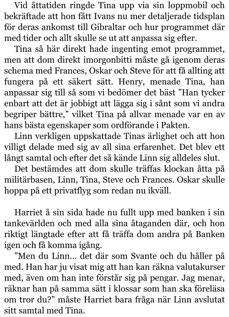 Vid åttatiden ringde Tina upp via sin loppmobil och bekräftade att hon fått Ivans nu mer detaljerade tidsplan för deras ankomst till Gibraltar och hur programmet där med tider och allt skulle se ut att anpassa sig efter. Tina så här direkt hade ingenting emot programmet, men att dom direkt imorgonbitti måste gå igenom deras schema med Frances, Oskar och Steve för att få allting att fungera på ett säkert sätt. Henry, menade Tina, han anpassar sig till så som vi bedömer det bäst ”Han tycker enbart att det är jobbigt att lägga sig i sånt som vi andra begriper bättre,” vilket Tina på allvar menade var en av hans bästa egenskaper som ordförande i Pakten. Linn verkligen uppskattade Tinas ärlighet och att hon villigt delade med sig av all sina erfarenhet. Det blev ett långt samtal och efter det så kände Linn sig alldeles slut. Det bestämdes att dom skulle träffas klockan åtta på militärbasen, Linn, Tina, Steve och Frances. Oskar skulle hoppa på ett privatflyg som redan nu ikväll.  Harriet å sin sida hade nu fullt upp med banken i sin tankevärlden och med alla sina åtaganden där, och hon riktigt längtade efter att få träffa dom andra på Banken igen och få komma igång. ”Men du Linn… det där som Svante och du håller på med. Han har ju visat mig att han kan räkna valutakurser med, även om han inte förstår sig på pengar. Jag menar, räknar han på samma sätt i klossar som han ska föreläsa om tror du?” måste Harriet bara fråga när Linn avslutat sitt samtal med Tina.