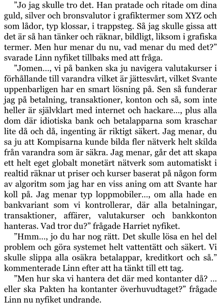 ”Jo jag skulle tro det. Han pratade och ritade om dina guld, silver och bronsvalutor i grafiktermer som XYZ och som lådor, typ klossar, i trappsteg. Så jag skulle gissa att det är så han tänker och räknar, bildligt, liksom i grafiska termer. Men hur menar du nu, vad menar du med det?” svarade Linn nyfiket tillbaks med att fråga. ”Jomen…, vi på banken ska ju navigera valutakurser i förhållande till varandra vilket är jättesvårt, vilket Svante uppenbarligen har en smart lösning på. Sen så funderar jag på betalning, transaktioner, konton och så, som inte heller är självklart med internet och hackare…, plus alla dom där idiotiska bank och betalapparna som kraschar lite då och då, ingenting är riktigt säkert. Jag menar, du sa ju att Kompisarna kunde bilda fler nätverk helt skilda från varandra som är säkra. Jag menar, går det att skapa ett helt eget globalt monetärt nätverk som automatiskt i realtid räknar ut priser och kurser baserat på någon form av algoritm som jag har en viss aning om att Svante har koll på. Jag menar typ loppmobiler…, om alla hade en bankvariant som vi kontrollerar, där alla betalningar, transaktioner, affärer, valutakurser och bankkonton hanteras. Vad tror du?” frågade Harriet nyfiket. ”Hmm…, jo du har nog rätt. Det skulle lösa en hel del problem och göra systemet helt vattentätt och säkert. Vi skulle slippa alla osäkra betalappar, kreditkort och så.” kommenterade Linn efter att ha tänkt till ett tag. ”Men hur ska vi hantera det där med kontanter då? … eller ska Pakten ha kontanter överhuvudtaget?” frågade Linn nu nyfiket undrande.