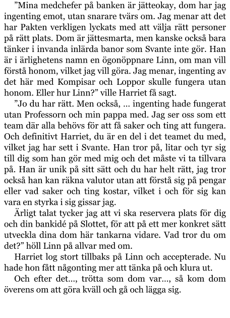 ”Mina medchefer på banken är jätteokay, dom har jag ingenting emot, utan snarare tvärs om. Jag menar att det har Pakten verkligen lyckats med att välja rätt personer på rätt plats. Dom är jättesmarta, men kanske också bara tänker i invanda inlärda banor som Svante inte gör. Han är i ärlighetens namn en ögonöppnare Linn, om man vill förstå honom, vilket jag vill göra. Jag menar, ingenting av det här med Kompisar och Loppor skulle fungera utan honom. Eller hur Linn?” ville Harriet få sagt. ”Jo du har rätt. Men också, … ingenting hade fungerat utan Professorn och min pappa med. Jag ser oss som ett team där alla behövs för att få saker och ting att fungera. Och definitivt Harriet, du är en del i det teamet du med, vilket jag har sett i Svante. Han tror på, litar och tyr sig till dig som han gör med mig och det måste vi ta tillvara på. Han är unik på sitt sätt och du har helt rätt, jag tror också han kan räkna valutor utan att förstå sig på pengar eller vad saker och ting kostar, vilket i och för sig kan vara en styrka i sig gissar jag. Ärligt talat tycker jag att vi ska reservera plats för dig och din bankidé på Slottet, för att på ett mer konkret sätt utveckla dina dom här tankarna vidare. Vad tror du om det?” höll Linn på allvar med om. Harriet log stort tillbaks på Linn och accepterade. Nu hade hon fått någonting mer att tänka på och klura ut. Och efter det…, trötta som dom var…, så kom dom överens om att göra kväll och gå och lägga sig.