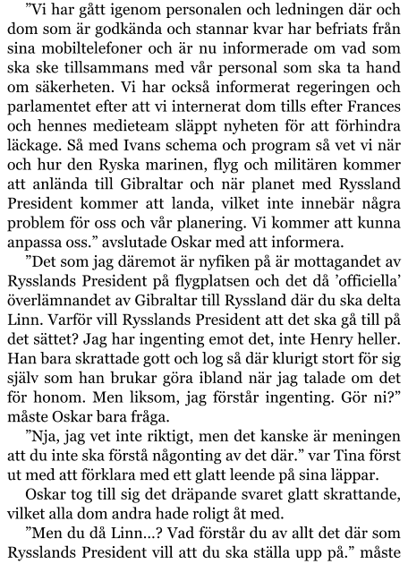 ”Vi har gått igenom personalen och ledningen där och dom som är godkända och stannar kvar har befriats från sina mobiltelefoner och är nu informerade om vad som ska ske tillsammans med vår personal som ska ta hand om säkerheten. Vi har också informerat regeringen och parlamentet efter att vi internerat dom tills efter Frances och hennes medieteam släppt nyheten för att förhindra läckage. Så med Ivans schema och program så vet vi när och hur den Ryska marinen, flyg och militären kommer att anlända till Gibraltar och när planet med Ryssland President kommer att landa, vilket inte innebär några problem för oss och vår planering. Vi kommer att kunna anpassa oss.” avslutade Oskar med att informera. ”Det som jag däremot är nyfiken på är mottagandet av Rysslands President på flygplatsen och det då ’officiella’ överlämnandet av Gibraltar till Ryssland där du ska delta Linn. Varför vill Rysslands President att det ska gå till på det sättet? Jag har ingenting emot det, inte Henry heller. Han bara skrattade gott och log så där klurigt stort för sig själv som han brukar göra ibland när jag talade om det för honom. Men liksom, jag förstår ingenting. Gör ni?” måste Oskar bara fråga. ”Nja, jag vet inte riktigt, men det kanske är meningen att du inte ska förstå någonting av det där.” var Tina först ut med att förklara med ett glatt leende på sina läppar. Oskar tog till sig det dräpande svaret glatt skrattande, vilket alla dom andra hade roligt åt med. ”Men du då Linn…? Vad förstår du av allt det där som Rysslands President vill att du ska ställa upp på.” måste