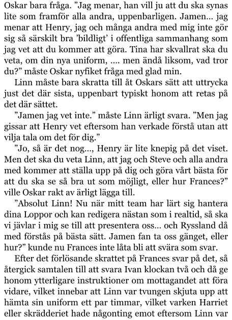 Oskar bara fråga. ”Jag menar, han vill ju att du ska synas lite som framför alla andra, uppenbarligen. Jamen… jag menar att Henry, jag och många andra med mig inte gör sig så särskilt bra ’bildligt’ i offentliga sammanhang som jag vet att du kommer att göra. Tina har skvallrat ska du veta, om din nya uniform, …. men ändå liksom, vad tror du?” måste Oskar nyfiket fråga med glad min. Linn måste bara skratta till åt Oskars sätt att uttrycka just det där sista, uppenbart typiskt honom att retas på det där sättet. ”Jamen jag vet inte.” måste Linn ärligt svara. ”Men jag gissar att Henry vet eftersom han verkade förstå utan att vilja tala om det för dig.” ”Jo, så är det nog…, Henry är lite knepig på det viset. Men det ska du veta Linn, att jag och Steve och alla andra med kommer att ställa upp på dig och göra vårt bästa för att du ska se så bra ut som möjligt, eller hur Frances?” ville Oskar rakt av ärligt lägga till. ”Absolut Linn! Nu när mitt team har lärt sig hantera dina Loppor och kan redigera nästan som i realtid, så ska vi jävlar i mig se till att presentera oss… och Ryssland då med förstås på bästa sätt. Jamen fan ta oss gänget, eller hur?” kunde nu Frances inte låta bli att svära som svar. Efter det förlösande skrattet på Frances svar på det, så återgick samtalen till att svara Ivan klockan två och då ge honom ytterligare instruktioner om mottagandet att föra vidare, vilket innebar att Linn var tvungen skjuta upp att hämta sin uniform ett par timmar, vilket varken Harriet eller skrädderiet hade någonting emot eftersom Linn var