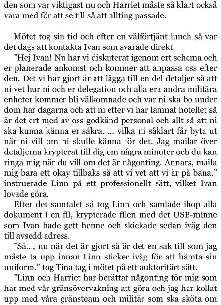 den som var viktigast nu och Harriet måste så klart också vara med för att se till så att allting passade.  Mötet tog sin tid och efter en välförtjänt lunch så var det dags att kontakta Ivan som svarade direkt. ”Hej Ivan! Nu har vi diskuterat igenom ert schema och er planerade ankomst och kommer att anpassa oss efter den. Det vi har gjort är att lägga till en del detaljer så att ni vet hur ni och er delegation och alla era andra militära enheter kommer bli välkomnade och var ni ska bo under dom här dagarna och att ni efter vi har lämnat hotellet så är det ert med av oss godkänd personal och allt så att ni ska kunna känna er säkra. … vilka ni såklart får byta ut när ni vill om ni skulle känna för det. Jag mailar över detaljerna krypterat till dig om några minuter och du kan ringa mig när du vill om det är någonting. Annars, maila mig bara ett okay tillbaks så att vi vet att vi är på bana.” instruerade Linn på ett professionellt sätt, vilket Ivan lovade göra. Efter det samtalet så tog Linn och samlade ihop alla dokument i en fil, krypterade filen med det USB-minne som Ivan hade gett henne och skickade sedan iväg den till avsedd adress. ”Så…, nu när det är gjort så är det en sak till som jag måste ta upp innan Linn sticker iväg för att hämta sin uniform.” tog Tina tag i mötet på ett auktoritärt sätt. ”Linn och Harriet har berättat någonting för mig som har med vår gränsövervakning att göra och jag har kollat upp med våra gränsteam och militär som ska sköta om