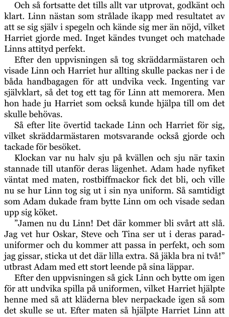 Och så fortsatte det tills allt var utprovat, godkänt och klart. Linn nästan som strålade ikapp med resultatet av att se sig själv i spegeln och kände sig mer än nöjd, vilket Harriet gjorde med. Inget kändes tvunget och matchade Linns attityd perfekt. Efter den uppvisningen så tog skräddarmästaren och visade Linn och Harriet hur allting skulle packas ner i de båda handbagagen för att undvika veck. Ingenting var självklart, så det tog ett tag för Linn att memorera. Men hon hade ju Harriet som också kunde hjälpa till om det skulle behövas. Så efter lite övertid tackade Linn och Harriet för sig, vilket skräddarmästaren motsvarande också gjorde och tackade för besöket. Klockan var nu halv sju på kvällen och sju när taxin stannade till utanför deras lägenhet. Adam hade nyfiket väntat med maten, rostbiffmackor fick det bli, och ville nu se hur Linn tog sig ut i sin nya uniform. Så samtidigt som Adam dukade fram bytte Linn om och visade sedan upp sig köket. ”Jamen nu du Linn! Det där kommer bli svårt att slå. Jag vet hur Oskar, Steve och Tina ser ut i deras parad-uniformer och du kommer att passa in perfekt, och som jag gissar, sticka ut det där lilla extra. Så jäkla bra ni två!” utbrast Adam med ett stort leende på sina läppar. Efter den uppvisningen så gick Linn och bytte om igen för att undvika spilla på uniformen, vilket Harriet hjälpte henne med så att kläderna blev nerpackade igen så som det skulle se ut. Efter maten så hjälpte Harriet Linn att