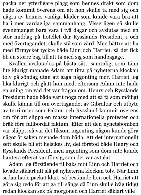 packa ner ytterligare plagg som hennes dräkt som dom hade kommit överens om att hon skulle ta med sig och några av hennes vanliga kläder som kunde vara bra att ha i mer vardagliga sammanhang. Visserligen så skulle evenemanget bara vara i två dagar och avslutas med en stor middag på hotellet där Rysslands President, i och med övertagandet, skulle stå som värd. Men bättre att ha med förmycket tyckte både Linn och Harriet, så det fick bli en större bag till att ta med sig som handbagage. Kvällen avslutades på bästa sätt, samtidigt som Linn lite klurigt manade Adam att titta på nyheterna klockan tolv på söndag utan att säga någonting mer. Harriet log lika klurigt och glatt hon med, eftersom Adam inte hade en aning om vad det var frågan om. Henry och Rysslands President hade båda varit noga med att så få som möjligt skulle känna till om övertagandet av Gibraltar och utbyte av territorier som Pakten och Ryssland kommit överens om för att slippa en massa internationella protester och bråk före fullbordat faktum. Efter att den nyhetsbomben var släppt, så var det liksom ingenting någon kunde göra något åt saken menade dom båda. Att det internationellt sett skulle bli ett helsikes liv, det förstod både Henry och Rysslands President, men ingenting som dom inte kunde hantera efteråt var för sig, som det var avtalat. Adam log förstående tillbaks mot Linn och Harriet och lovade såklart att slå på nyheterna klockan tolv. När Linn sedan hade packat klart, så bestämde hon och Harriet att göra sig redo för att gå till sängs då Linn skulle iväg tidigt redan klockan sex på morgonen och Harriet såklart ville