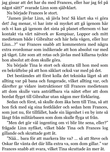 jag gissar att det har du med Frances, eller har jag fel på något sätt?” svarade Linn som självklart. Nu började Frances le stort. ”Jamen jävlar Linn, så jävla bra! Så klart ska vi göra det! Jag menar, vi har inte så mycket att gå igenom här och vi kan gå igenom det sista på planet eftersom vi har kontakt via vårt nätverk av Kompisar, Loppor och mitt medieteam både i Gibraltar och här hela vägen, eller hur Linn…?” var Frances snabb att kommentera med några extra svordomar som indikerade att hon absolut var med på tåget. Lite som att retas och jävlas med killarna tyckte hon absolut att dom skulle göra. Nu började Tina le stort och skratta till hon med som en bekräftelse på att hon såklart också var med på det. Det bestämdes att först kolla det tekniska läget så att allting var på bana och fungerade, vilket allting var, och därefter ge vidare instruktioner till Frances medieteam att dom skulle vara anträffbara via nätet efter att dom bordat flyget till Gibraltar utan någon mer förklaring. Sedan och först, så skulle dom åka hem till Tina, så att hon fick med sig sina festkläder och sedan hem Frances, som just nu, för tillfället, hade sin lägenhet i en by inte så långt från militärbasen som dom skulle flyga ut från. ”Men det gör väl ingenting om vi blir lite sena, eller?” frågade Linn nyfiket, vilket både Tina och Frances log gillande och skrattade gott åt. ”Nää… bara för att markera lite va? … så att Steve och Oskar får vänta det där lilla extra va, som dom gillar.” var Frances snabb att svara, vilket Tina skrattade än mer åt.