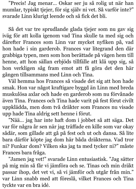 ”Precis! Jag menar… Oskar ser ju så rolig ut när han mumlar, typiskt tjejer, för sig själv ni vet. Så varför inte?” svarade Linn klurigt leende och så fick det bli.  Så det var tre sprudlande glada tjejer som nu gav sig iväg för att kolla igenom vad Tina skulle ta med sig och därefter Frances som Linn var mycket nyfiken på, vad hon hade i sin garderob. Frances var litegrand den där grabbiga typen, men som hon berättade på vägen hem till henne, att hon sällan erbjöds tillfälle att klä upp sig, så hon verkligen såg fram emot att få göra det den här gången tillsammans med Linn och Tina. Väl hemma hos Frances så visade det sig att hon hade smak. Hon var något kraftigare byggd än Linn med breda muskulösa axlar och hade en garderob som nu förvånade även Tina. Frances och Tina hade varit på fest förut civilt uppklädda, men dom två dräkter som Frances nu visade upp hade Tina aldrig sett henne i förut. ”Nää… jag har inte haft dom i jobbet så att säga. Det var för några år sen när jag träffade en kille som var okay sådär, som gillade att gå på fest och ut och dansa. Så lite bara därför köpte jag dom här båda dräkterna. Vad tror ni? Funkar dom? Vilken ska jag ta med tycker ni?” måste Frances bara fråga. ”Jamen jag vet!” svarade Linn entusiastisk. ”Jag sätter på mig min så får vi jämföra och se. Tinas och min dräkt passar ihop, det vet vi, så vi jämför och utgår från min.” var Linn snabb med att föreslå, vilket Frances och Tina tyckte var en bra idé.