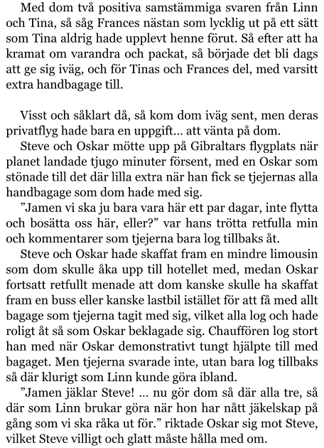 Med dom två positiva samstämmiga svaren från Linn och Tina, så såg Frances nästan som lycklig ut på ett sätt som Tina aldrig hade upplevt henne förut. Så efter att ha kramat om varandra och packat, så började det bli dags att ge sig iväg, och för Tinas och Frances del, med varsitt extra handbagage till.  Visst och såklart då, så kom dom iväg sent, men deras privatflyg hade bara en uppgift… att vänta på dom. Steve och Oskar mötte upp på Gibraltars flygplats när planet landade tjugo minuter försent, med en Oskar som stönade till det där lilla extra när han fick se tjejernas alla handbagage som dom hade med sig. ”Jamen vi ska ju bara vara här ett par dagar, inte flytta och bosätta oss här, eller?” var hans trötta retfulla min och kommentarer som tjejerna bara log tillbaks åt. Steve och Oskar hade skaffat fram en mindre limousin som dom skulle åka upp till hotellet med, medan Oskar fortsatt retfullt menade att dom kanske skulle ha skaffat fram en buss eller kanske lastbil istället för att få med allt bagage som tjejerna tagit med sig, vilket alla log och hade roligt åt så som Oskar beklagade sig. Chauffören log stort han med när Oskar demonstrativt tungt hjälpte till med bagaget. Men tjejerna svarade inte, utan bara log tillbaks så där klurigt som Linn kunde göra ibland. ”Jamen jäklar Steve! … nu gör dom så där alla tre, så där som Linn brukar göra när hon har nått jäkelskap på gång som vi ska råka ut för.” riktade Oskar sig mot Steve, vilket Steve villigt och glatt måste hålla med om.