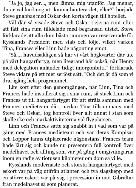 ”Ja jo, jag ser…, men lämna mig utanför. Jag menar, du är väl karl nog att kunna hantera det, eller?” började Steve gnabbas med Oskar den korta vägen till hotellet. Väl där så visade Steve och Oskar tjejerna runt efter att fått sina rum tilldelade med begränsad utsikt. Steve förklarade att alla dom bästa rummen var reserverade för Rysslands President med stab och följe, vilket varken Tina, Frances eller Linn hade någonting emot. ”Så…, huvudsakligen så har vi vårt högkvarter där ute på vårt hangarfartyg, men litegrand här också, när Henry med delegation anländer tidigt imorgonbitti.” förklarade Steve vidare på ett mer seriöst sätt. ”Och det är då som vi drar igång hela programmet. Lite kort efter den genomgången, när Linn, Tina och Frances hade installerat sig i sina rum, så stack Linn och Frances ut till hangarfartyget för att stråla samman med Frances medieteam där, medan Tina tillsammans med Steve och Oskar, tog kontroll över allt annat i stan som skulle ske och markaktiviteterna vid flygplatsen. Linn och Frances satte sig snabbt in i vad som var på gång med Frances medieteam och var deras Kompisar och Loppor fanns utplacerade någonstans. Frances team hade lärt sig och kunde nu presentera full kontroll över medelhavet och allting som var på gång i omgivningarna inom en radie av tiotusen kilometer om dom så ville. Rysslands modernaste och största hangarfartyget med eskort var på väg utifrån atlanten och två slagskepp med en större eskort var på väg i procession in mot Gibraltar från medelhavet så som planerat.