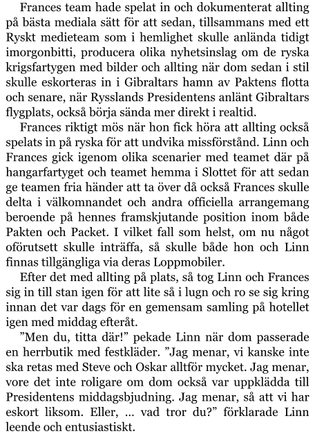 Frances team hade spelat in och dokumenterat allting på bästa mediala sätt för att sedan, tillsammans med ett Ryskt medieteam som i hemlighet skulle anlända tidigt imorgonbitti, producera olika nyhetsinslag om de ryska krigsfartygen med bilder och allting när dom sedan i stil skulle eskorteras in i Gibraltars hamn av Paktens flotta och senare, när Rysslands Presidentens anlänt Gibraltars flygplats, också börja sända mer direkt i realtid. Frances riktigt mös när hon fick höra att allting också spelats in på ryska för att undvika missförstånd. Linn och Frances gick igenom olika scenarier med teamet där på hangarfartyget och teamet hemma i Slottet för att sedan ge teamen fria händer att ta över då också Frances skulle delta i välkomnandet och andra officiella arrangemang beroende på hennes framskjutande position inom både Pakten och Packet. I vilket fall som helst, om nu något oförutsett skulle inträffa, så skulle både hon och Linn finnas tillgängliga via deras Loppmobiler. Efter det med allting på plats, så tog Linn och Frances sig in till stan igen för att lite så i lugn och ro se sig kring innan det var dags för en gemensam samling på hotellet igen med middag efteråt. ”Men du, titta där!” pekade Linn när dom passerade en herrbutik med festkläder. ”Jag menar, vi kanske inte ska retas med Steve och Oskar alltför mycket. Jag menar, vore det inte roligare om dom också var uppklädda till Presidentens middagsbjudning. Jag menar, så att vi har eskort liksom. Eller, … vad tror du?” förklarade Linn leende och entusiastiskt.