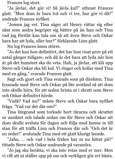 Frances log stort. ”Ja jävlar, det gör vi! Så jävla kul!” utbrast Frances glatt. ”Men dom är bara två och vi tre, hur gör vi då?” undrade Frances nyfiket. ”Jomen jag vet. Tina säger att Henry rättar sig efter sånt som andra begriper sig bättre på än han och Tina vad jag förstår kan tala om så att även Steve och Oskar bara har att lyda, eller hur?” förklarade Linn glatt. Nu log Frances ännu större. ”Jo det kan hon definitivt, det har hon visat prov på ett antal gånger tidigare, och då är det bara att lyda när hon är på det humöret ska du veta. Hah, ja jävlar, att klä upp Steve och Oskar ska bli kul. Vi ringer och kollar med Tina med en gång.” svarade Frances glatt. Sagt och gjort och Tina svarade som på direkten. Tina lyssnade med Steve och Oskar på lite avstånd så att dom inte skulle höra, för att sedan brista ut i skratt som Steve och Oskar definitivt hörde. ”Vadå? Vad nu?” måste Steve och Oskar bara nyfiket fråga. ”Vad var det där om?” Tina litegrand som torkade bort tårarna och skrattet ur ansiktet och talade sedan om för Steve och Oskar att dom skulle avsluta för dagen och följa med henne in till stan för att träffa Linn och Frances där och ”Och det är en order!” avslutade Tina med ett glatt klurigt leende. ”Jaha, … och vad i hela friden har ni nu hittat på?” tittade Steve och Oskar undrande på varandra. ”Jo jag ska berätta, vi ska inte retas med er mer. Men vi vill att ni ställer upp på oss och verkligen gör ert bästa.