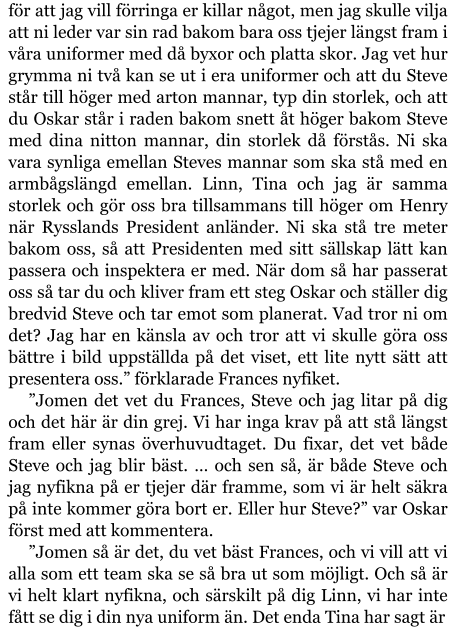 för att jag vill förringa er killar något, men jag skulle vilja att ni leder var sin rad bakom bara oss tjejer längst fram i våra uniformer med då byxor och platta skor. Jag vet hur grymma ni två kan se ut i era uniformer och att du Steve står till höger med arton mannar, typ din storlek, och att du Oskar står i raden bakom snett åt höger bakom Steve med dina nitton mannar, din storlek då förstås. Ni ska vara synliga emellan Steves mannar som ska stå med en armbågslängd emellan. Linn, Tina och jag är samma storlek och gör oss bra tillsammans till höger om Henry när Rysslands President anländer. Ni ska stå tre meter bakom oss, så att Presidenten med sitt sällskap lätt kan passera och inspektera er med. När dom så har passerat oss så tar du och kliver fram ett steg Oskar och ställer dig bredvid Steve och tar emot som planerat. Vad tror ni om det? Jag har en känsla av och tror att vi skulle göra oss bättre i bild uppställda på det viset, ett lite nytt sätt att presentera oss.” förklarade Frances nyfiket. ”Jomen det vet du Frances, Steve och jag litar på dig och det här är din grej. Vi har inga krav på att stå längst fram eller synas överhuvudtaget. Du fixar, det vet både Steve och jag blir bäst. … och sen så, är både Steve och jag nyfikna på er tjejer där framme, som vi är helt säkra på inte kommer göra bort er. Eller hur Steve?” var Oskar först med att kommentera. ”Jomen så är det, du vet bäst Frances, och vi vill att vi alla som ett team ska se så bra ut som möjligt. Och så är vi helt klart nyfikna, och särskilt på dig Linn, vi har inte fått se dig i din nya uniform än. Det enda Tina har sagt är