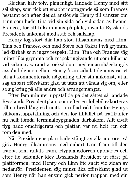 Klockan halv tolv, planenligt, landade Henry med sitt sällskap, som fick ett snabbt mottagande så som Frances bestämt och efter det så anslöt sig Henry till vänster om Linn som hade Tina vid sin sida och vid sidan av henne, Frances, för att tillsammans på plats, invänta Rysslands Presidents ankomst med stab och sällskap. Henry log stort där han stod tillsammans med Linn, Tina och Frances, och med Steve och Oskar i två grymma led därbak som ingav respekt. Linn, Tina och Frances såg minst lika grymma och respektingivande ut som killarna vid sidan av varandra, också dom med en armbågslängds avstånd dem emellan. Henry å sin sida lät demonstrativt bli att kommenterade någonting efter sin ankomst, utan såg enbart oförskämt glad ut utan att vända sig om, eller se sig kring på alla andra och arrangemanget. Efter fem minuter uppställda på det sättet så landade Rysslands Presidentplan, som efter en följebil eskorteras till en bred lång röd matta utrullad rakt framför Henrys välkomstuppställning och den för tillfället på trafikanter nu helt tömda terminalbyggnaden därbakom. Allt civilt flyg hade omdirigerats och plattan var nu helt ren och tom den med. När Presidentens plan hade stängt av alla motorer så gick Henry tillsammans med enbart Linn fram till den trappa som rullats fram. Flygplansdörren öppnades och efter tio sekunder klev Rysslands President ut först på plattformen, med Henry och Linn lite snett vid sidan av nedanför. Presidenten såg minst lika oförskämt glad ut som Henry när han ensam gick nerför trappan med sin