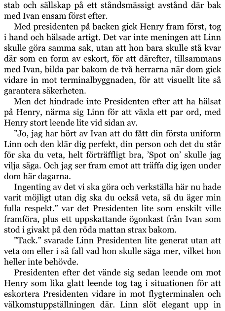 stab och sällskap på ett ståndsmässigt avstånd där bak med Ivan ensam först efter. Med presidenten på backen gick Henry fram först, tog i hand och hälsade artigt. Det var inte meningen att Linn skulle göra samma sak, utan att hon bara skulle stå kvar där som en form av eskort, för att därefter, tillsammans med Ivan, bilda par bakom de två herrarna när dom gick vidare in mot terminalbyggnaden, för att visuellt lite så garantera säkerheten. Men det hindrade inte Presidenten efter att ha hälsat på Henry, närma sig Linn för att växla ett par ord, med Henry stort leende lite vid sidan av. ”Jo, jag har hört av Ivan att du fått din första uniform Linn och den klär dig perfekt, din person och det du står för ska du veta, helt förträffligt bra, ’Spot on’ skulle jag vilja säga. Och jag ser fram emot att träffa dig igen under dom här dagarna. Ingenting av det vi ska göra och verkställa här nu hade varit möjligt utan dig ska du också veta, så du äger min fulla respekt.” var det Presidenten lite som enskilt ville framföra, plus ett uppskattande ögonkast från Ivan som stod i givakt på den röda mattan strax bakom. ”Tack.” svarade Linn Presidenten lite generat utan att veta om eller i så fall vad hon skulle säga mer, vilket hon heller inte behövde. Presidenten efter det vände sig sedan leende om mot Henry som lika glatt leende tog tag i situationen för att eskortera Presidenten vidare in mot flygterminalen och välkomstuppställningen där. Linn slöt elegant upp in