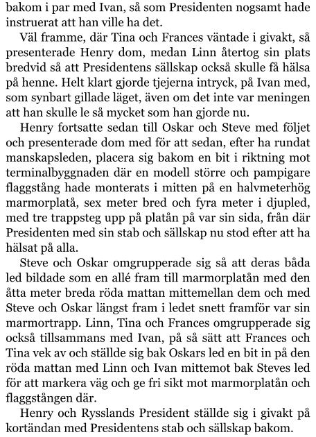 bakom i par med Ivan, så som Presidenten nogsamt hade instruerat att han ville ha det. Väl framme, där Tina och Frances väntade i givakt, så presenterade Henry dom, medan Linn återtog sin plats bredvid så att Presidentens sällskap också skulle få hälsa på henne. Helt klart gjorde tjejerna intryck, på Ivan med, som synbart gillade läget, även om det inte var meningen att han skulle le så mycket som han gjorde nu. Henry fortsatte sedan till Oskar och Steve med följet och presenterade dom med för att sedan, efter ha rundat manskapsleden, placera sig bakom en bit i riktning mot terminalbyggnaden där en modell större och pampigare flaggstång hade monterats i mitten på en halvmeterhög marmorplatå, sex meter bred och fyra meter i djupled, med tre trappsteg upp på platån på var sin sida, från där Presidenten med sin stab och sällskap nu stod efter att ha hälsat på alla. Steve och Oskar omgrupperade sig så att deras båda led bildade som en allé fram till marmorplatån med den åtta meter breda röda mattan mittemellan dem och med Steve och Oskar längst fram i ledet snett framför var sin marmortrapp. Linn, Tina och Frances omgrupperade sig också tillsammans med Ivan, på så sätt att Frances och Tina vek av och ställde sig bak Oskars led en bit in på den röda mattan med Linn och Ivan mittemot bak Steves led för att markera väg och ge fri sikt mot marmorplatån och flaggstången där. Henry och Rysslands President ställde sig i givakt på kortändan med Presidentens stab och sällskap bakom.