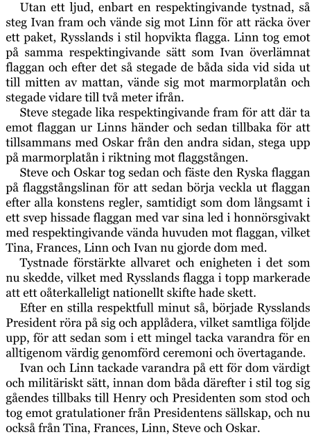 Utan ett ljud, enbart en respektingivande tystnad, så steg Ivan fram och vände sig mot Linn för att räcka över ett paket, Rysslands i stil hopvikta flagga. Linn tog emot på samma respektingivande sätt som Ivan överlämnat flaggan och efter det så stegade de båda sida vid sida ut till mitten av mattan, vände sig mot marmorplatån och stegade vidare till två meter ifrån. Steve stegade lika respektingivande fram för att där ta emot flaggan ur Linns händer och sedan tillbaka för att tillsammans med Oskar från den andra sidan, stega upp på marmorplatån i riktning mot flaggstången. Steve och Oskar tog sedan och fäste den Ryska flaggan på flaggstångslinan för att sedan börja veckla ut flaggan efter alla konstens regler, samtidigt som dom långsamt i ett svep hissade flaggan med var sina led i honnörsgivakt med respektingivande vända huvuden mot flaggan, vilket Tina, Frances, Linn och Ivan nu gjorde dom med. Tystnade förstärkte allvaret och enigheten i det som nu skedde, vilket med Rysslands flagga i topp markerade att ett oåterkalleligt nationellt skifte hade skett. Efter en stilla respektfull minut så, började Rysslands President röra på sig och applådera, vilket samtliga följde upp, för att sedan som i ett mingel tacka varandra för en alltigenom värdig genomförd ceremoni och övertagande. Ivan och Linn tackade varandra på ett för dom värdigt och militäriskt sätt, innan dom båda därefter i stil tog sig gåendes tillbaks till Henry och Presidenten som stod och tog emot gratulationer från Presidentens sällskap, och nu också från Tina, Frances, Linn, Steve och Oskar.