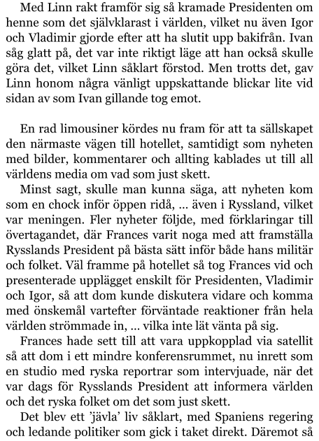 Med Linn rakt framför sig så kramade Presidenten om henne som det självklarast i världen, vilket nu även Igor och Vladimir gjorde efter att ha slutit upp bakifrån. Ivan såg glatt på, det var inte riktigt läge att han också skulle göra det, vilket Linn såklart förstod. Men trotts det, gav Linn honom några vänligt uppskattande blickar lite vid sidan av som Ivan gillande tog emot.  En rad limousiner kördes nu fram för att ta sällskapet den närmaste vägen till hotellet, samtidigt som nyheten med bilder, kommentarer och allting kablades ut till all världens media om vad som just skett. Minst sagt, skulle man kunna säga, att nyheten kom som en chock inför öppen ridå, … även i Ryssland, vilket var meningen. Fler nyheter följde, med förklaringar till övertagandet, där Frances varit noga med att framställa Rysslands President på bästa sätt inför både hans militär och folket. Väl framme på hotellet så tog Frances vid och presenterade upplägget enskilt för Presidenten, Vladimir och Igor, så att dom kunde diskutera vidare och komma med önskemål vartefter förväntade reaktioner från hela världen strömmade in, … vilka inte lät vänta på sig. Frances hade sett till att vara uppkopplad via satellit så att dom i ett mindre konferensrummet, nu inrett som en studio med ryska reportrar som intervjuade, när det var dags för Rysslands President att informera världen och det ryska folket om det som just skett. Det blev ett ’jävla’ liv såklart, med Spaniens regering och ledande politiker som gick i taket direkt. Däremot så