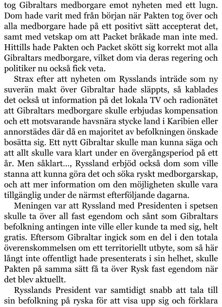 tog Gibraltars medborgare emot nyheten med ett lugn. Dom hade varit med från början när Pakten tog över och alla medborgare hade på ett positivt sätt accepterat det, samt med vetskap om att Packet bråkade man inte med. Hittills hade Pakten och Packet skött sig korrekt mot alla Gibraltars medborgare, vilket dom via deras regering och politiker nu också fick veta. Strax efter att nyheten om Rysslands inträde som ny suverän makt över Gibraltar hade släppts, så kablades det också ut information på det lokala TV och radionätet att Gibraltars medborgare skulle erbjudas kompensation och ett motsvarande havsnära stycke land i Karibien eller annorstädes där då en majoritet av befolkningen önskade bosätta sig. Ett nytt Gibraltar skulle man kunna säga och att allt skulle vara klart under en övergångsperiod på ett år. Men såklart…, Ryssland erbjöd också dom som ville stanna att kunna göra det och söka ryskt medborgarskap, och att mer information om den möjligheten skulle vara tillgänglig under de närmst efterföljande dagarna. Meningen var att Ryssland med Presidenten i spetsen skulle ta över all fast egendom och sånt som Gibraltars befolkning antingen inte ville eller kunde ta med sig, helt gratis. Eftersom Gibraltar ingick som en del i den totala överenskommelsen om ett territoriellt utbyte, som så här långt inte offentligt hade presenterats i sin helhet, skulle Pakten på samma sätt få ta över Rysk fast egendom när det blev aktuellt. Rysslands President var samtidigt snabb att tala till sin befolkning på ryska för att visa upp sig och förklara