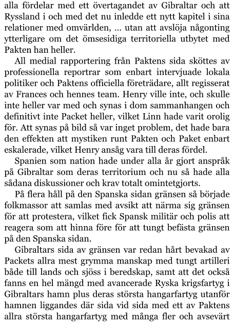 alla fördelar med ett övertagandet av Gibraltar och att Ryssland i och med det nu inledde ett nytt kapitel i sina relationer med omvärlden, … utan att avslöja någonting ytterligare om det ömsesidiga territoriella utbytet med Pakten han heller. All medial rapportering från Paktens sida sköttes av professionella reportrar som enbart intervjuade lokala politiker och Paktens officiella företrädare, allt regisserat av Frances och hennes team. Henry ville inte, och skulle inte heller var med och synas i dom sammanhangen och definitivt inte Packet heller, vilket Linn hade varit orolig för. Att synas på bild så var inget problem, det hade bara den effekten att mystiken runt Pakten och Paket enbart eskalerade, vilket Henry ansåg vara till deras fördel. Spanien som nation hade under alla år gjort anspråk på Gibraltar som deras territorium och nu så hade alla sådana diskussioner och krav totalt omintetgjorts. På flera håll på den Spanska sidan gränsen så började folkmassor att samlas med avsikt att närma sig gränsen för att protestera, vilket fick Spansk militär och polis att reagera som att hinna före för att tungt befästa gränsen på den Spanska sidan. Gibraltars sida av gränsen var redan hårt bevakad av Packets allra mest grymma manskap med tungt artilleri både till lands och sjöss i beredskap, samt att det också fanns en hel mängd med avancerade Ryska krigsfartyg i Gibraltars hamn plus deras största hangarfartyg utanför hamnen liggandes där sida vid sida med ett av Paktens allra största hangarfartyg med många fler och avsevärt