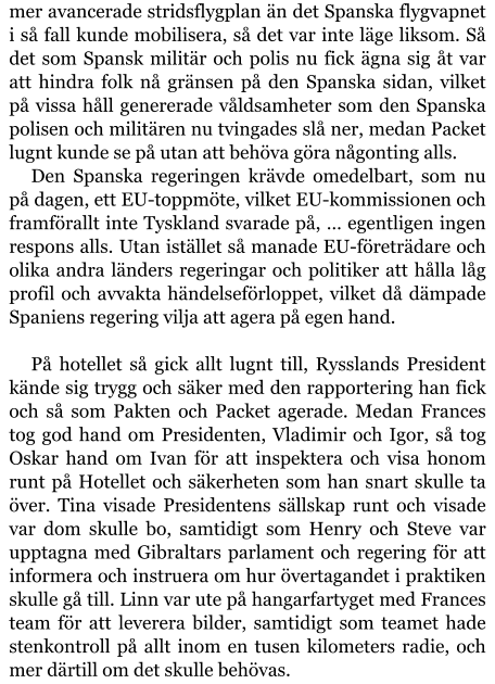 mer avancerade stridsflygplan än det Spanska flygvapnet i så fall kunde mobilisera, så det var inte läge liksom. Så det som Spansk militär och polis nu fick ägna sig åt var att hindra folk nå gränsen på den Spanska sidan, vilket på vissa håll genererade våldsamheter som den Spanska polisen och militären nu tvingades slå ner, medan Packet lugnt kunde se på utan att behöva göra någonting alls. Den Spanska regeringen krävde omedelbart, som nu på dagen, ett EU-toppmöte, vilket EU-kommissionen och framförallt inte Tyskland svarade på, … egentligen ingen respons alls. Utan istället så manade EU-företrädare och olika andra länders regeringar och politiker att hålla låg profil och avvakta händelseförloppet, vilket då dämpade Spaniens regering vilja att agera på egen hand.  På hotellet så gick allt lugnt till, Rysslands President kände sig trygg och säker med den rapportering han fick och så som Pakten och Packet agerade. Medan Frances tog god hand om Presidenten, Vladimir och Igor, så tog Oskar hand om Ivan för att inspektera och visa honom runt på Hotellet och säkerheten som han snart skulle ta över. Tina visade Presidentens sällskap runt och visade var dom skulle bo, samtidigt som Henry och Steve var upptagna med Gibraltars parlament och regering för att informera och instruera om hur övertagandet i praktiken skulle gå till. Linn var ute på hangarfartyget med Frances team för att leverera bilder, samtidigt som teamet hade stenkontroll på allt inom en tusen kilometers radie, och mer därtill om det skulle behövas.