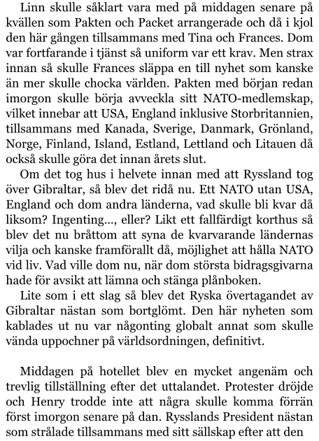 Linn skulle såklart vara med på middagen senare på kvällen som Pakten och Packet arrangerade och då i kjol den här gången tillsammans med Tina och Frances. Dom var fortfarande i tjänst så uniform var ett krav. Men strax innan så skulle Frances släppa en till nyhet som kanske än mer skulle chocka världen. Pakten med början redan imorgon skulle börja avveckla sitt NATO-medlemskap, vilket innebar att USA, England inklusive Storbritannien, tillsammans med Kanada, Sverige, Danmark, Grönland, Norge, Finland, Island, Estland, Lettland och Litauen då också skulle göra det innan årets slut. Om det tog hus i helvete innan med att Ryssland tog över Gibraltar, så blev det ridå nu. Ett NATO utan USA, England och dom andra länderna, vad skulle bli kvar då liksom? Ingenting…, eller? Likt ett fallfärdigt korthus så blev det nu bråttom att syna de kvarvarande ländernas vilja och kanske framförallt då, möjlighet att hålla NATO vid liv. Vad ville dom nu, när dom största bidragsgivarna hade för avsikt att lämna och stänga plånboken. Lite som i ett slag så blev det Ryska övertagandet av Gibraltar nästan som bortglömt. Den här nyheten som kablades ut nu var någonting globalt annat som skulle vända uppochner på världsordningen, definitivt.  Middagen på hotellet blev en mycket angenäm och trevlig tillställning efter det uttalandet. Protester dröjde och Henry trodde inte att några skulle komma förrän först imorgon senare på dan. Rysslands President nästan som strålade tillsammans med sitt sällskap efter att den