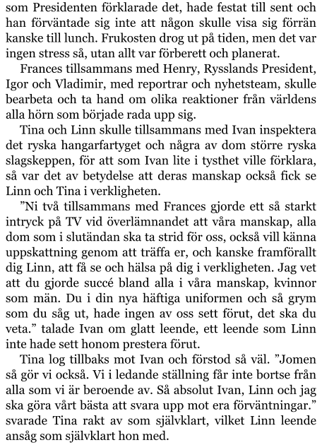 som Presidenten förklarade det, hade festat till sent och han förväntade sig inte att någon skulle visa sig förrän kanske till lunch. Frukosten drog ut på tiden, men det var ingen stress så, utan allt var förberett och planerat. Frances tillsammans med Henry, Rysslands President, Igor och Vladimir, med reportrar och nyhetsteam, skulle bearbeta och ta hand om olika reaktioner från världens alla hörn som började rada upp sig. Tina och Linn skulle tillsammans med Ivan inspektera det ryska hangarfartyget och några av dom större ryska slagskeppen, för att som Ivan lite i tysthet ville förklara, så var det av betydelse att deras manskap också fick se Linn och Tina i verkligheten. ”Ni två tillsammans med Frances gjorde ett så starkt intryck på TV vid överlämnandet att våra manskap, alla dom som i slutändan ska ta strid för oss, också vill känna uppskattning genom att träffa er, och kanske framförallt dig Linn, att få se och hälsa på dig i verkligheten. Jag vet att du gjorde succé bland alla i våra manskap, kvinnor som män. Du i din nya häftiga uniformen och så grym som du såg ut, hade ingen av oss sett förut, det ska du veta.” talade Ivan om glatt leende, ett leende som Linn inte hade sett honom prestera förut. Tina log tillbaks mot Ivan och förstod så väl. ”Jomen så gör vi också. Vi i ledande ställning får inte bortse från alla som vi är beroende av. Så absolut Ivan, Linn och jag ska göra vårt bästa att svara upp mot era förväntningar.” svarade Tina rakt av som självklart, vilket Linn leende ansåg som självklart hon med.