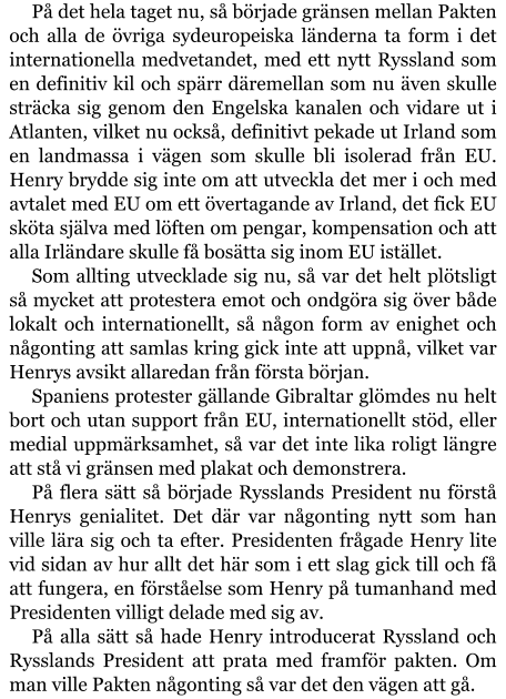 På det hela taget nu, så började gränsen mellan Pakten och alla de övriga sydeuropeiska länderna ta form i det internationella medvetandet, med ett nytt Ryssland som en definitiv kil och spärr däremellan som nu även skulle sträcka sig genom den Engelska kanalen och vidare ut i Atlanten, vilket nu också, definitivt pekade ut Irland som en landmassa i vägen som skulle bli isolerad från EU. Henry brydde sig inte om att utveckla det mer i och med avtalet med EU om ett övertagande av Irland, det fick EU sköta själva med löften om pengar, kompensation och att alla Irländare skulle få bosätta sig inom EU istället. Som allting utvecklade sig nu, så var det helt plötsligt så mycket att protestera emot och ondgöra sig över både lokalt och internationellt, så någon form av enighet och någonting att samlas kring gick inte att uppnå, vilket var Henrys avsikt allaredan från första början. Spaniens protester gällande Gibraltar glömdes nu helt bort och utan support från EU, internationellt stöd, eller medial uppmärksamhet, så var det inte lika roligt längre att stå vi gränsen med plakat och demonstrera. På flera sätt så började Rysslands President nu förstå Henrys genialitet. Det där var någonting nytt som han ville lära sig och ta efter. Presidenten frågade Henry lite vid sidan av hur allt det här som i ett slag gick till och få att fungera, en förståelse som Henry på tumanhand med Presidenten villigt delade med sig av. På alla sätt så hade Henry introducerat Ryssland och Rysslands President att prata med framför pakten. Om man ville Pakten någonting så var det den vägen att gå.