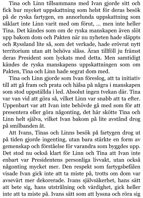 Tina och Linn tillsammans med Ivan gjorde sitt och fick hur mycket uppskattning som helst för deras besök på de ryska fartygen, en annorlunda uppskattning som såklart inte Linn varit med om förut, … men inte heller Tina. Det kändes som om de ryska manskapen även slöt upp bakom dom och Pakten när nu nyheten hade släppts och Ryssland lite så, som det verkade, hade erövrat nytt territorium utan att behöva slåss. Äran tillföll ju främst deras President som lyckats med detta. Men samtidigt kändes de ryska manskapens uppskattningen som om Pakten, Tina och Linn hade segrat dom med. Tina och Linn gjorde som Ivan föreslog, att ta initiativ till att gå fram och prata och hälsa på några i manskapen som stod uppställda i led. Absolut ingen tvekan där. Tina var van vid att göra så, vilket Linn var snabb att ta efter. Uppenbart var att Ivan inte behövde gå med som för att presentera eller göra någonting, det här skötte Tina och Linn helt själva, vilket Ivan bakom på lite avstånd drog på smilbanden åt. Att Ivans, Tinas och Linns besök på fartygen drog ut på tiden gjorde ingenting, utan bara stärkte en form av gemenskap och förståelse för varandra som byggdes upp. Det stod nu också klart för Linn och Tina att Ivan inte enbart var Presidentens personliga livvakt, utan också någonting mycket mer. Den respekt som fartygsbefälen visade Ivan gick inte att ta miste på, trotts om dom var avsevärt mer dekorerade. Ivans självsäkerhet, hans sätt att bete sig, hans utstrålning och värdighet, gick heller inte att ta miste på. Ivans sätt som att lyssna och röra sig